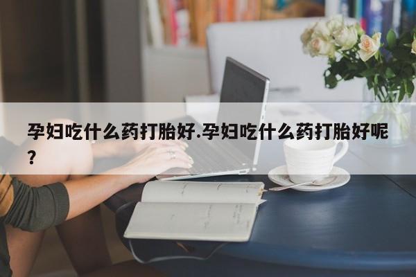 堕胎药购买孕妇吃什么药打胎好.孕妇吃什么药打胎好呢？