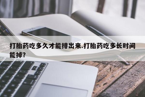堕胎药购买打胎药吃多久才能排出来.打胎药吃多长时间能掉？