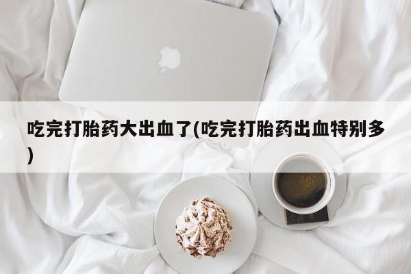 堕胎药购买吃完打胎药大出血了(吃完打胎药出血特别多)