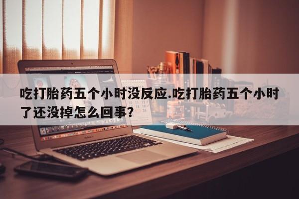 堕胎药购买吃打胎药五个小时没反应.吃打胎药五个小时了还没掉怎么回事？