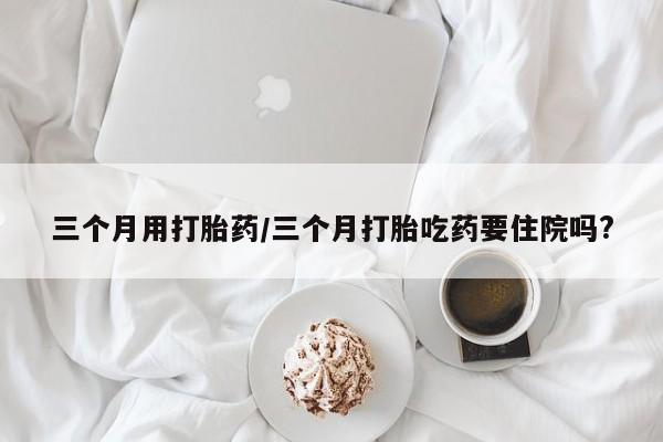 堕胎药购买三个月用打胎药/三个月打胎吃药要住院吗?