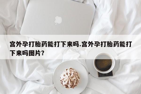 堕胎药购买宫外孕打胎药能打下来吗.宫外孕打胎药能打下来吗图片？