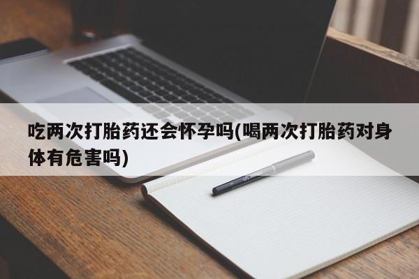 堕胎药购买吃两次打胎药还会怀孕吗(喝两次打胎药对身体有危害吗)