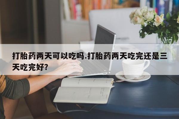 堕胎药购买打胎药两天可以吃吗.打胎药两天吃完还是三天吃完好？