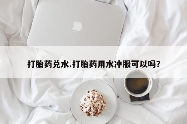 堕胎药购买打胎药兑水.打胎药用水冲服可以吗？