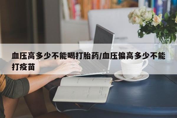 堕胎药购买血压高多少不能喝打胎药/血压偏高多少不能打疫苗