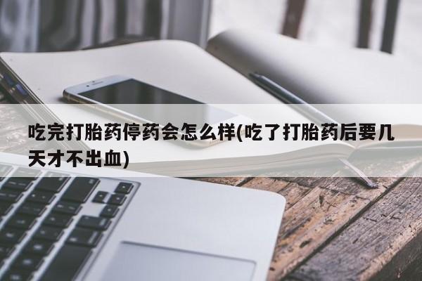 堕胎药购买吃完打胎药停药会怎么样(吃了打胎药后要几天才不出血)
