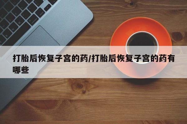 堕胎药购买打胎后恢复子宫的药/打胎后恢复子宫的药有哪些