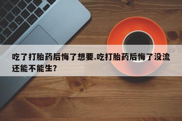 堕胎药购买吃了打胎药后悔了想要.吃打胎药后悔了没流还能不能生？