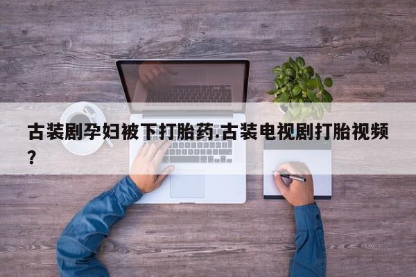 堕胎药购买古装剧孕妇被下打胎药.古装电视剧打胎视频？