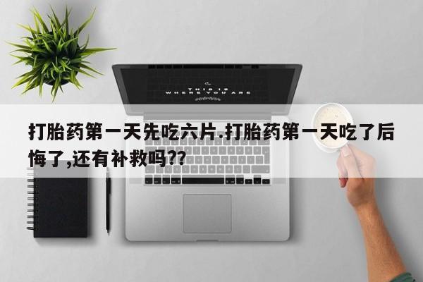 堕胎药购买打胎药第一天先吃六片.打胎药第一天吃了后悔了,还有补救吗?？