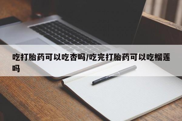 堕胎药购买吃打胎药可以吃杏吗/吃完打胎药可以吃榴莲吗