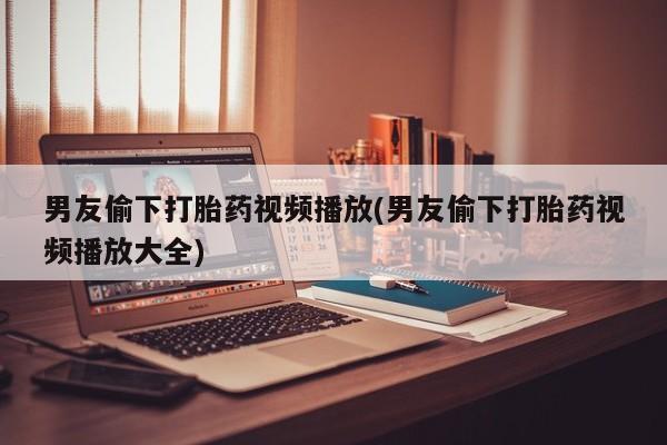 堕胎药购买男友偷下打胎药视频播放(男友偷下打胎药视频播放大全)