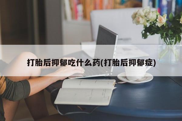 堕胎药购买打胎后抑郁吃什么药(打胎后抑郁症)