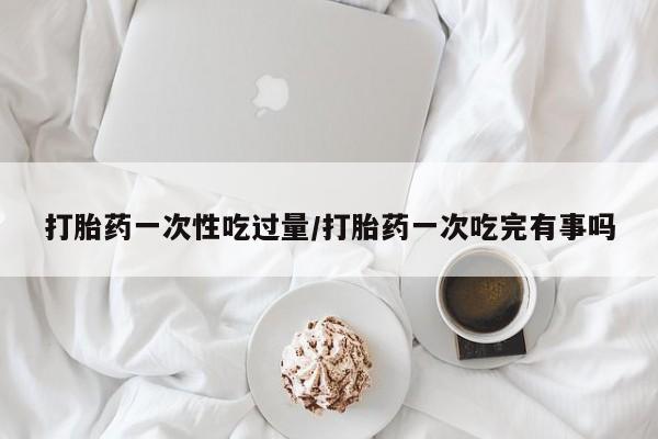 堕胎药购买打胎药一次性吃过量/打胎药一次吃完有事吗