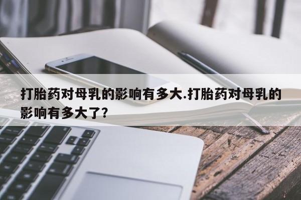 堕胎药购买打胎药对母乳的影响有多大.打胎药对母乳的影响有多大了？