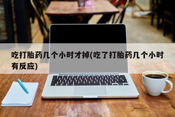 堕胎药购买吃打胎药几个小时才掉(吃了打胎药几个小时有反应)