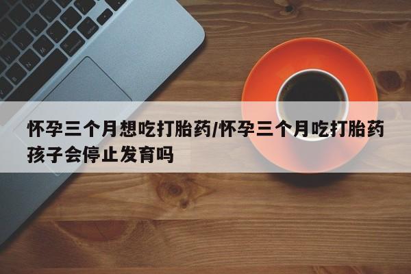 堕胎药购买怀孕三个月想吃打胎药/怀孕三个月吃打胎药孩子会停止发育吗