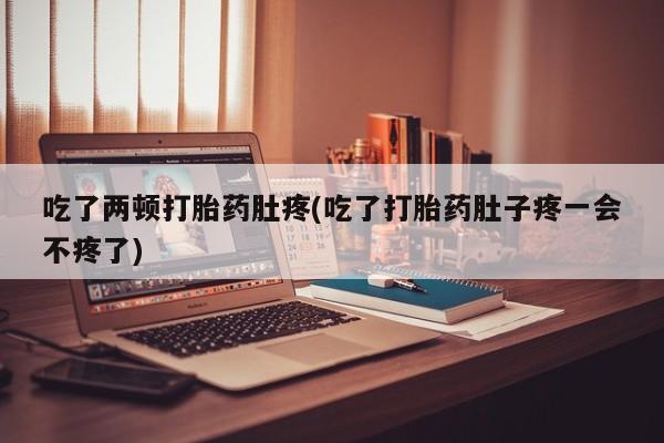 堕胎药购买吃了两顿打胎药肚疼(吃了打胎药肚子疼一会不疼了)