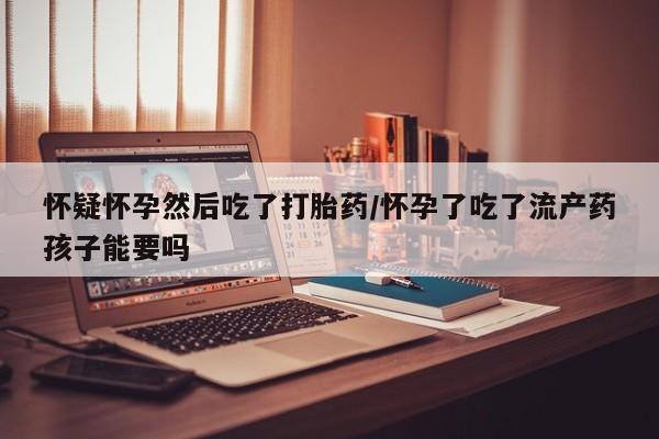 堕胎药购买怀疑怀孕然后吃了打胎药/怀孕了吃了流产药孩子能要吗