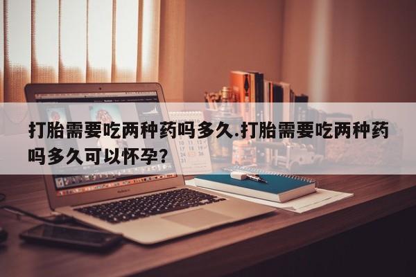堕胎药购买打胎需要吃两种药吗多久.打胎需要吃两种药吗多久可以怀孕？