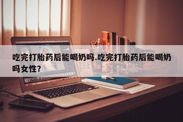 堕胎药购买吃完打胎药后能喝奶吗.吃完打胎药后能喝奶吗女性？