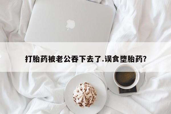 堕胎药购买打胎药被老公吞下去了.误食堕胎药？