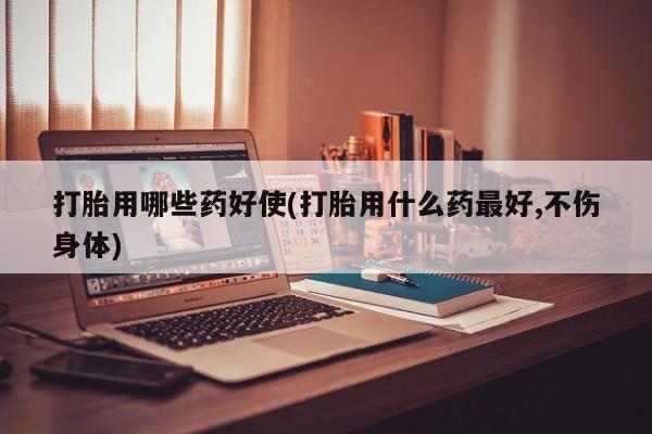 堕胎药购买打胎用哪些药好使(打胎用什么药最好,不伤身体)