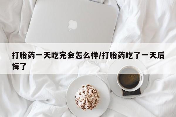 堕胎药购买打胎药一天吃完会怎么样/打胎药吃了一天后悔了