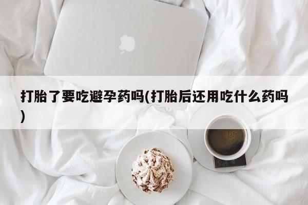 堕胎药购买打胎了要吃避孕药吗(打胎后还用吃什么药吗)