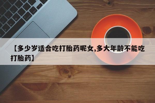 堕胎药购买【多少岁适合吃打胎药呢女,多大年龄不能吃打胎药】