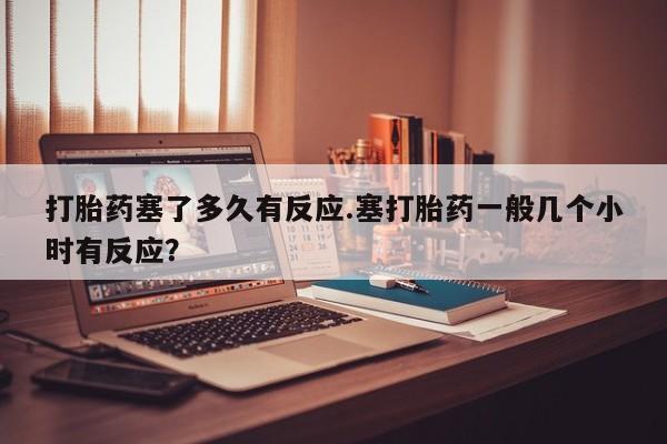 堕胎药购买打胎药塞了多久有反应.塞打胎药一般几个小时有反应？