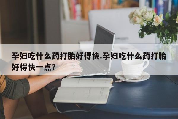 堕胎药购买孕妇吃什么药打胎好得快.孕妇吃什么药打胎好得快一点？