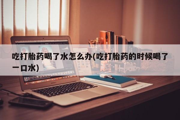 堕胎药购买吃打胎药喝了水怎么办(吃打胎药的时候喝了一口水)