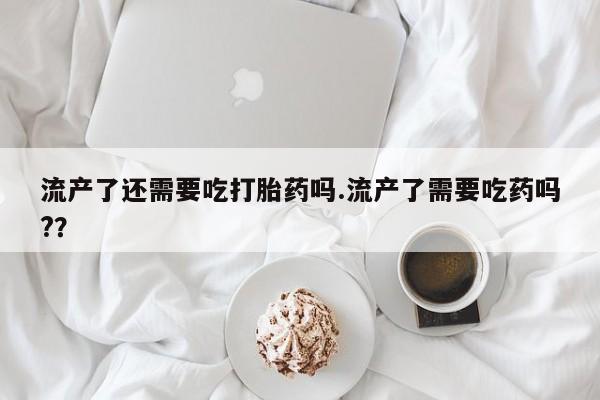 堕胎药购买流产了还需要吃打胎药吗.流产了需要吃药吗?？