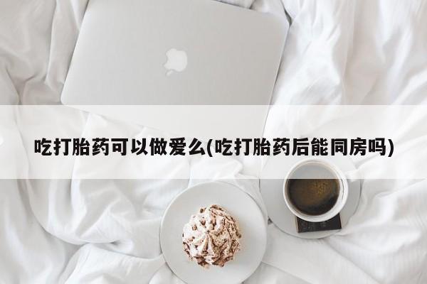 堕胎药购买吃打胎药可以做爱么(吃打胎药后能同房吗)