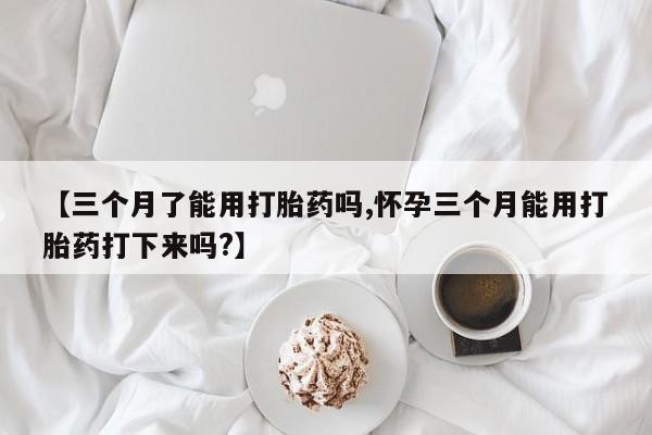 堕胎药购买【三个月了能用打胎药吗,怀孕三个月能用打胎药打下来吗?】