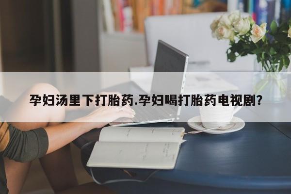 堕胎药购买孕妇汤里下打胎药.孕妇喝打胎药电视剧？