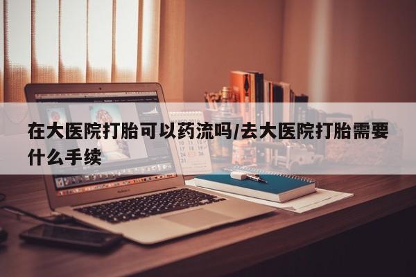 堕胎药购买在大医院打胎可以药流吗/去大医院打胎需要什么手续