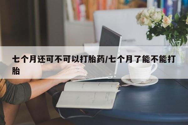 堕胎药购买七个月还可不可以打胎药/七个月了能不能打胎