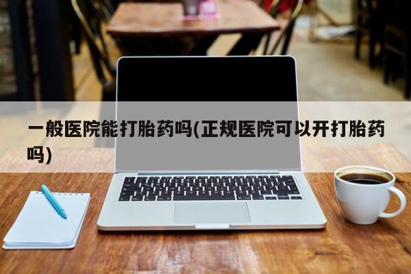 堕胎药购买一般医院能打胎药吗(正规医院可以开打胎药吗)