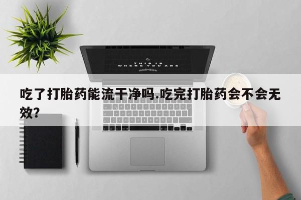堕胎药购买吃了打胎药能流干净吗.吃完打胎药会不会无效？