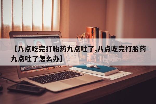 堕胎药购买【八点吃完打胎药九点吐了,八点吃完打胎药九点吐了怎么办】