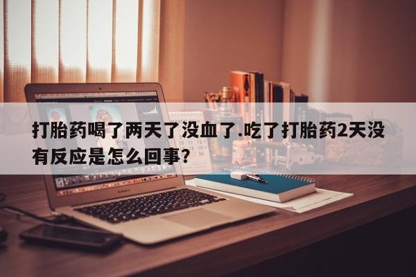堕胎药购买打胎药喝了两天了没血了.吃了打胎药2天没有反应是怎么回事？