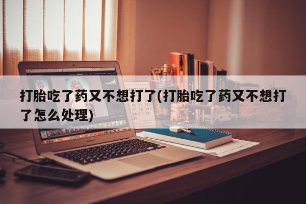 堕胎药购买打胎吃了药又不想打了(打胎吃了药又不想打了怎么处理)