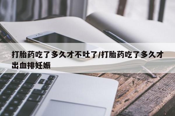 堕胎药购买打胎药吃了多久才不吐了/打胎药吃了多久才出血排妊娠