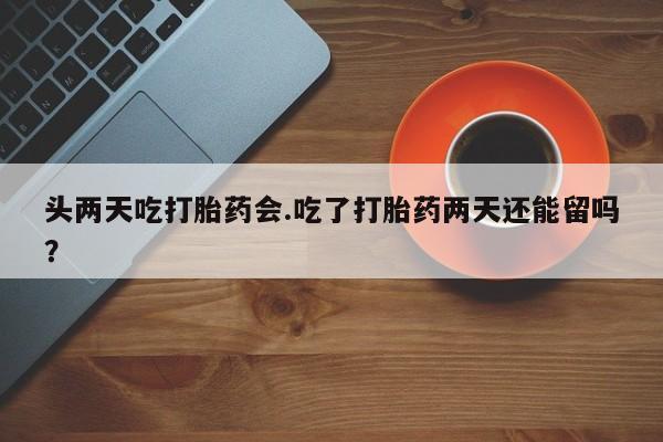 堕胎药购买头两天吃打胎药会.吃了打胎药两天还能留吗？