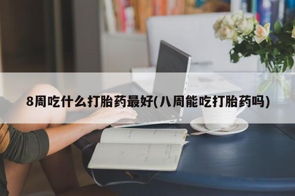 堕胎药购买8周吃什么打胎药最好(八周能吃打胎药吗)