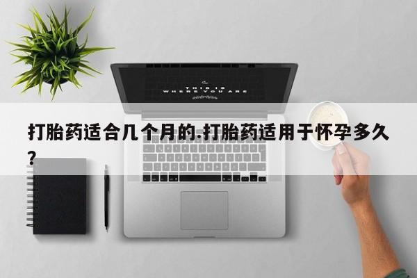 堕胎药购买打胎药适合几个月的.打胎药适用于怀孕多久？