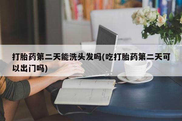 堕胎药购买打胎药第二天能洗头发吗(吃打胎药第二天可以出门吗)